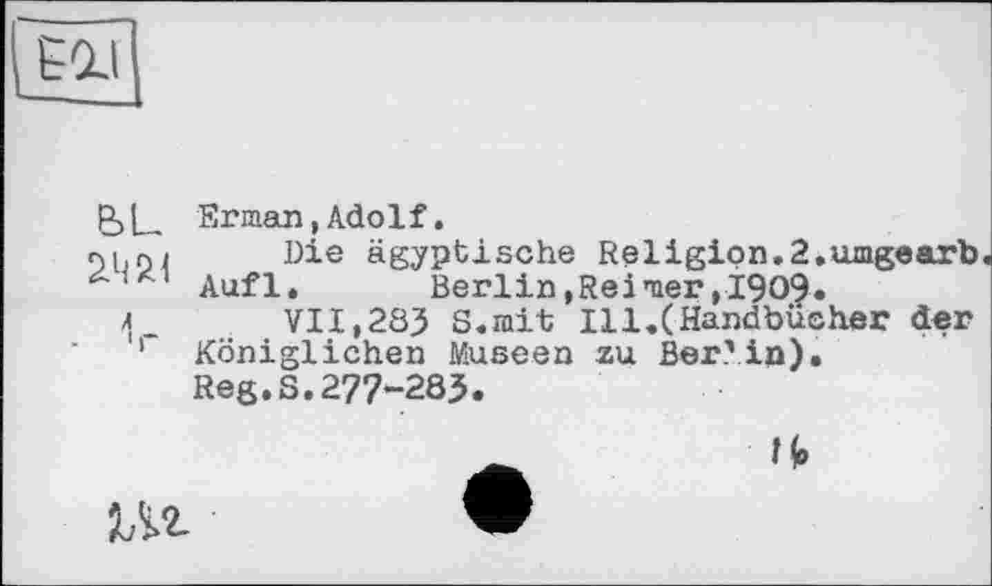 ﻿
P)L Erman,Adolf.
пн ni Die ägyptische Religion.2.umgearb Aufl. Berlin, Rei nier, I909.
л_ VII,283 S.mit Ill.(Handbücher der
1 Königlichen Museen zu Ber? in).
Reg.S.277-283.